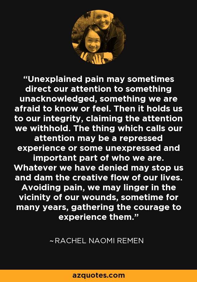 Unexplained pain may sometimes direct our attention to something unacknowledged, something we are afraid to know or feel. Then it holds us to our integrity, claiming the attention we withhold. The thing which calls our attention may be a repressed experience or some unexpressed and important part of who we are. Whatever we have denied may stop us and dam the creative flow of our lives. Avoiding pain, we may linger in the vicinity of our wounds, sometime for many years, gathering the courage to experience them. - Rachel Naomi Remen