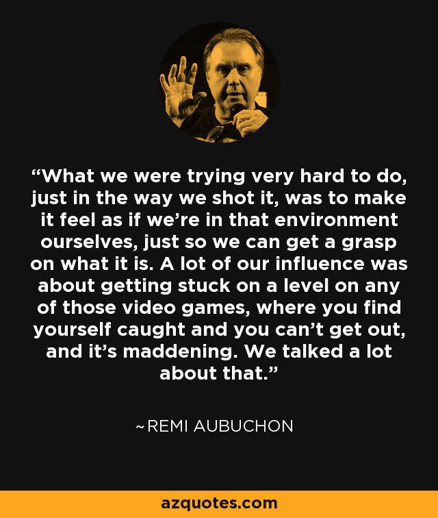 What we were trying very hard to do, just in the way we shot it, was to make it feel as if we're in that environment ourselves, just so we can get a grasp on what it is. A lot of our influence was about getting stuck on a level on any of those video games, where you find yourself caught and you can't get out, and it's maddening. We talked a lot about that. - Remi Aubuchon