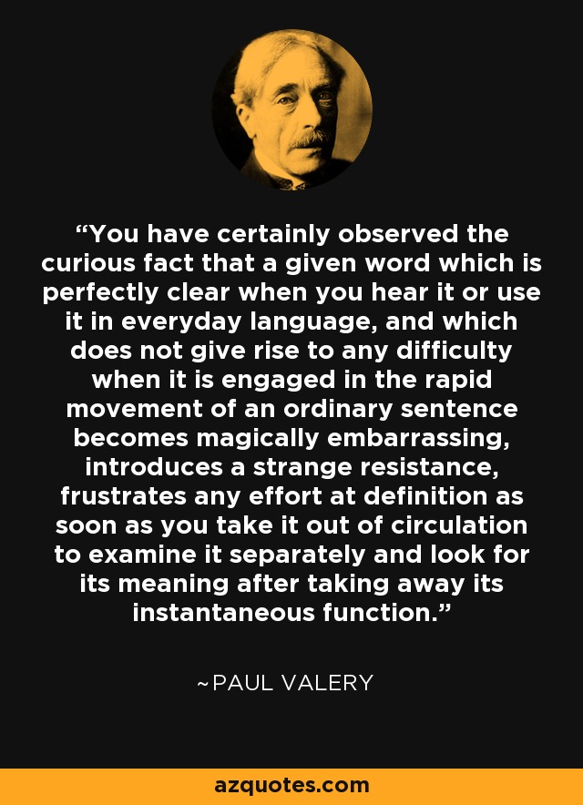 You have certainly observed the curious fact that a given word which is perfectly clear when you hear it or use it in everyday language, and which does not give rise to any difficulty when it is engaged in the rapid movement of an ordinary sentence becomes magically embarrassing, introduces a strange resistance, frustrates any effort at definition as soon as you take it out of circulation to examine it separately and look for its meaning after taking away its instantaneous function. - Paul Valery