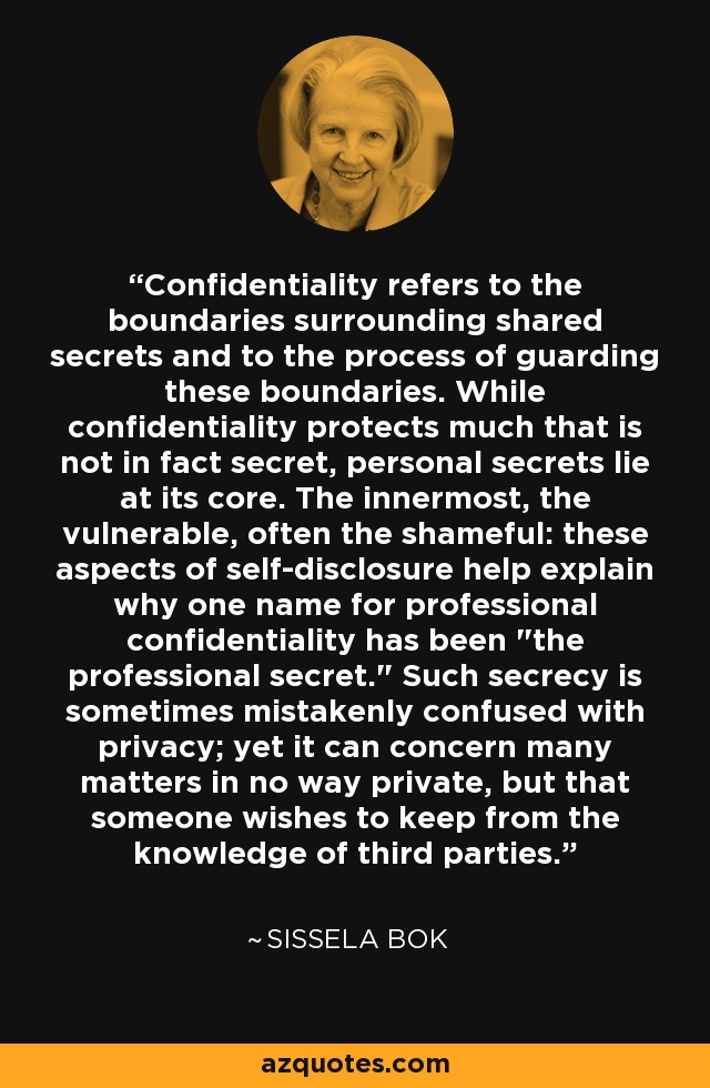 Confidentiality refers to the boundaries surrounding shared secrets and to the process of guarding these boundaries. While confidentiality protects much that is not in fact secret, personal secrets lie at its core. The innermost, the vulnerable, often the shameful: these aspects of self-disclosure help explain why one name for professional confidentiality has been 