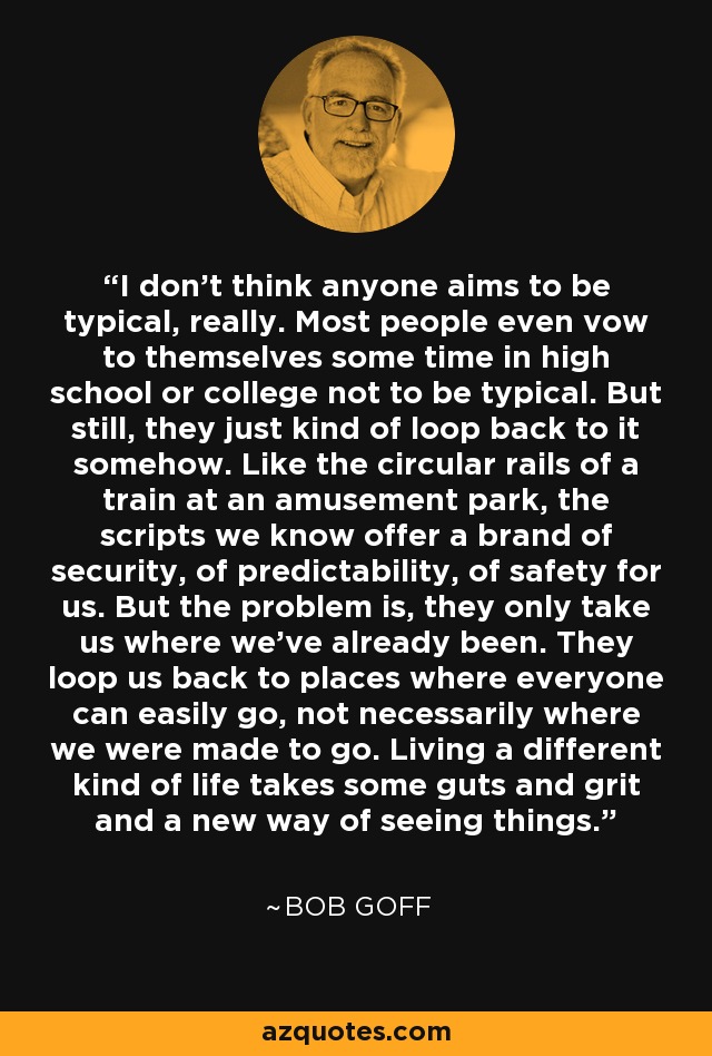 I don't think anyone aims to be typical, really. Most people even vow to themselves some time in high school or college not to be typical. But still, they just kind of loop back to it somehow. Like the circular rails of a train at an amusement park, the scripts we know offer a brand of security, of predictability, of safety for us. But the problem is, they only take us where we've already been. They loop us back to places where everyone can easily go, not necessarily where we were made to go. Living a different kind of life takes some guts and grit and a new way of seeing things. - Bob Goff