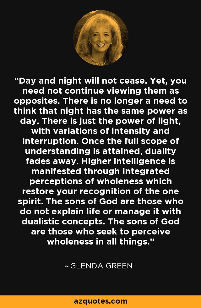 Day and night will not cease. Yet, you need not continue viewing them as opposites. There is no longer a need to think that night has the same power as day. There is just the power of light, with variations of intensity and interruption. Once the full scope of understanding is attained, duality fades away. Higher intelligence is manifested through integrated perceptions of wholeness which restore your recognition of the one spirit. The sons of God are those who do not explain life or manage it with dualistic concepts. The sons of God are those who seek to perceive wholeness in all things. - Glenda Green