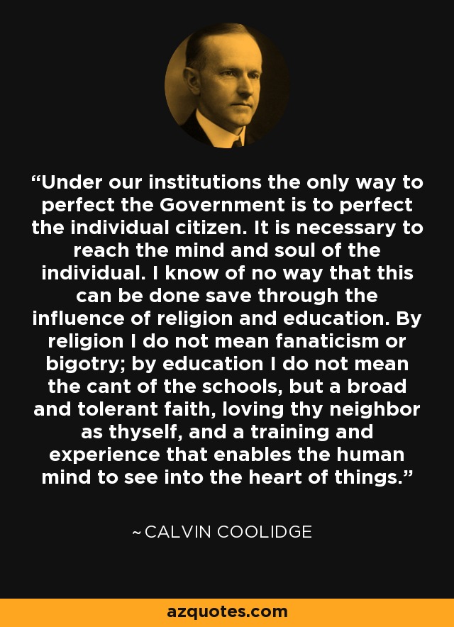 Under our institutions the only way to perfect the Government is to perfect the individual citizen. It is necessary to reach the mind and soul of the individual. I know of no way that this can be done save through the influence of religion and education. By religion I do not mean fanaticism or bigotry; by education I do not mean the cant of the schools, but a broad and tolerant faith, loving thy neighbor as thyself, and a training and experience that enables the human mind to see into the heart of things. - Calvin Coolidge