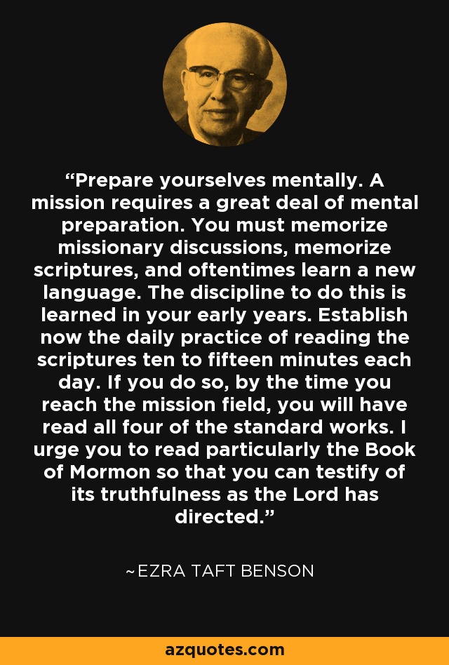 Prepare yourselves mentally. A mission requires a great deal of mental preparation. You must memorize missionary discussions, memorize scriptures, and oftentimes learn a new language. The discipline to do this is learned in your early years. Establish now the daily practice of reading the scriptures ten to fifteen minutes each day. If you do so, by the time you reach the mission field, you will have read all four of the standard works. I urge you to read particularly the Book of Mormon so that you can testify of its truthfulness as the Lord has directed. - Ezra Taft Benson