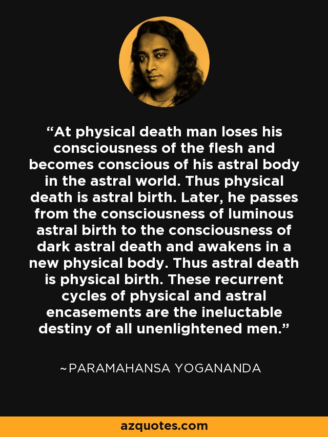 At physical death man loses his consciousness of the flesh and becomes conscious of his astral body in the astral world. Thus physical death is astral birth. Later, he passes from the consciousness of luminous astral birth to the consciousness of dark astral death and awakens in a new physical body. Thus astral death is physical birth. These recurrent cycles of physical and astral encasements are the ineluctable destiny of all unenlightened men. - Paramahansa Yogananda