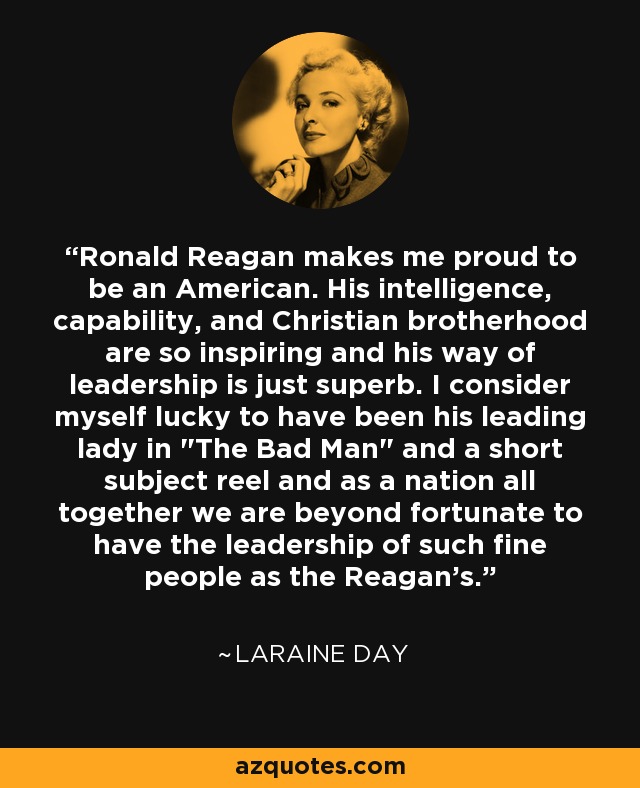 Ronald Reagan makes me proud to be an American. His intelligence, capability, and Christian brotherhood are so inspiring and his way of leadership is just superb. I consider myself lucky to have been his leading lady in 