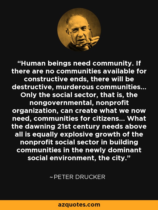 Human beings need community. If there are no communities available for constructive ends, there will be destructive, murderous communities... Only the social sector, that is, the nongovernmental, nonprofit organization, can create what we now need, communities for citizens... What the dawning 21st century needs above all is equally explosive growth of the nonprofit social sector in building communities in the newly dominant social environment, the city. - Peter Drucker