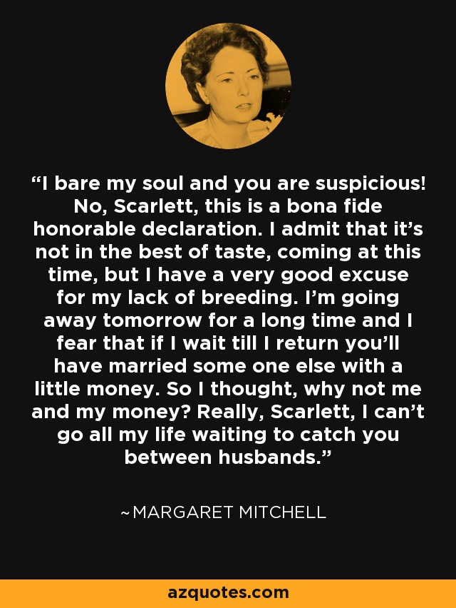 I bare my soul and you are suspicious! No, Scarlett, this is a bona fide honorable declaration. I admit that it's not in the best of taste, coming at this time, but I have a very good excuse for my lack of breeding. I'm going away tomorrow for a long time and I fear that if I wait till I return you'll have married some one else with a little money. So I thought, why not me and my money? Really, Scarlett, I can't go all my life waiting to catch you between husbands. - Margaret Mitchell