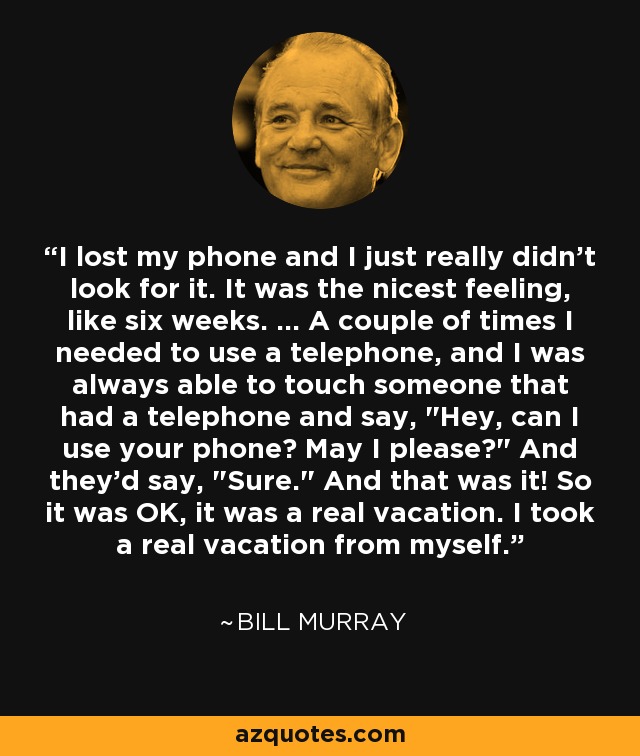 I lost my phone and I just really didn't look for it. It was the nicest feeling, like six weeks. ... A couple of times I needed to use a telephone, and I was always able to touch someone that had a telephone and say, 