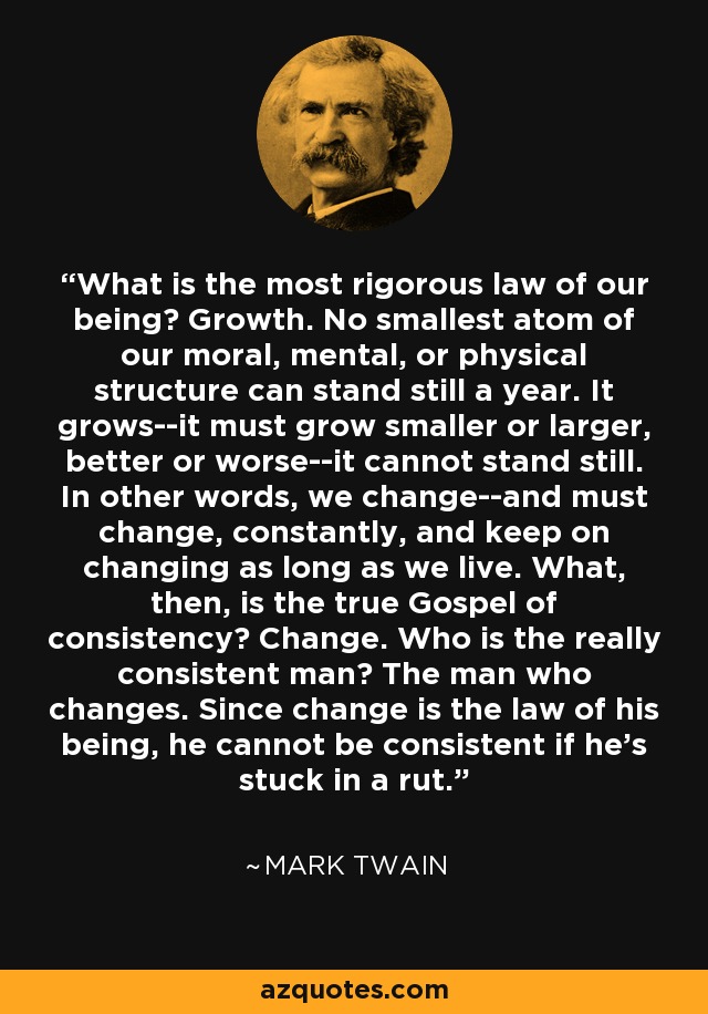 What is the most rigorous law of our being? Growth. No smallest atom of our moral, mental, or physical structure can stand still a year. It grows--it must grow smaller or larger, better or worse--it cannot stand still. In other words, we change--and must change, constantly, and keep on changing as long as we live. What, then, is the true Gospel of consistency? Change. Who is the really consistent man? The man who changes. Since change is the law of his being, he cannot be consistent if he's stuck in a rut. - Mark Twain
