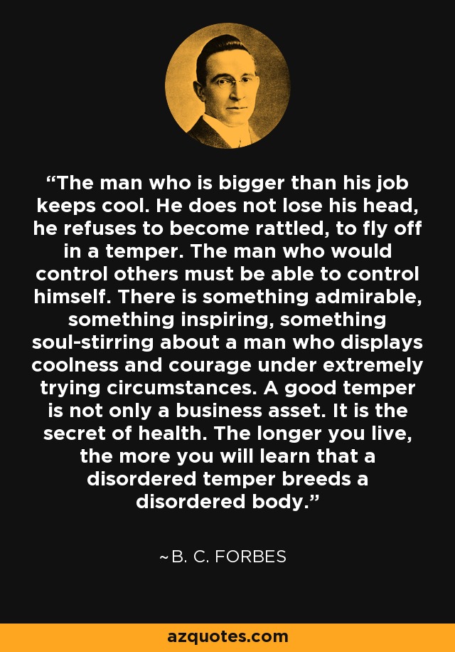 The man who is bigger than his job keeps cool. He does not lose his head, he refuses to become rattled, to fly off in a temper. The man who would control others must be able to control himself. There is something admirable, something inspiring, something soul-stirring about a man who displays coolness and courage under extremely trying circumstances. A good temper is not only a business asset. It is the secret of health. The longer you live, the more you will learn that a disordered temper breeds a disordered body. - B. C. Forbes