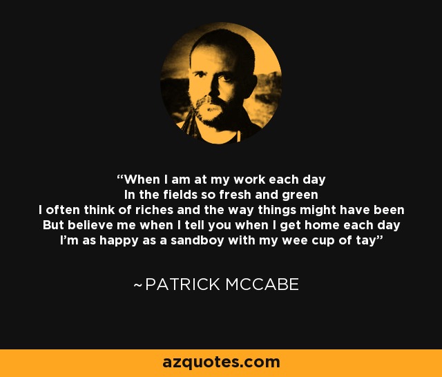 When I am at my work each day In the fields so fresh and green I often think of riches and the way things might have been But believe me when I tell you when I get home each day I'm as happy as a sandboy with my wee cup of tay - Patrick McCabe