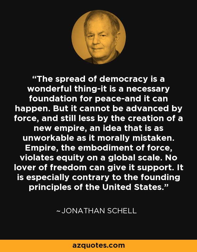 The spread of democracy is a wonderful thing-it is a necessary foundation for peace-and it can happen. But it cannot be advanced by force, and still less by the creation of a new empire, an idea that is as unworkable as it morally mistaken. Empire, the embodiment of force, violates equity on a global scale. No lover of freedom can give it support. It is especially contrary to the founding principles of the United States. - Jonathan Schell