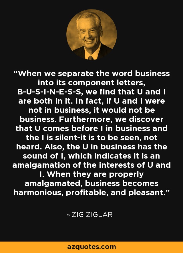 When we separate the word business into its component letters, B-U-S-I-N-E-S-S, we find that U and I are both in it. In fact, if U and I were not in business, it would not be business. Furthermore, we discover that U comes before I in business and the I is silent-it is to be seen, not heard. Also, the U in business has the sound of I, which indicates it is an amalgamation of the interests of U and I. When they are properly amalgamated, business becomes harmonious, profitable, and pleasant. - Zig Ziglar
