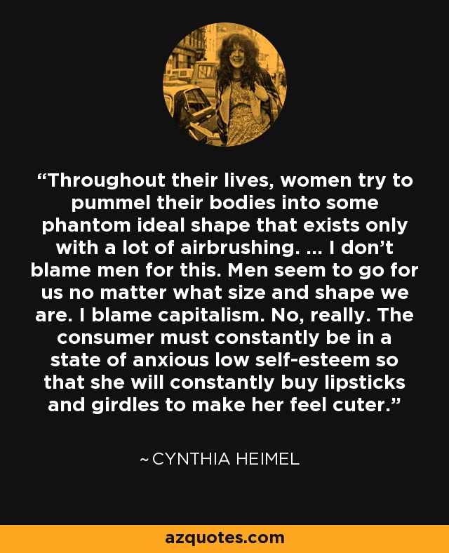 Throughout their lives, women try to pummel their bodies into some phantom ideal shape that exists only with a lot of airbrushing. ... I don't blame men for this. Men seem to go for us no matter what size and shape we are. I blame capitalism. No, really. The consumer must constantly be in a state of anxious low self-esteem so that she will constantly buy lipsticks and girdles to make her feel cuter. - Cynthia Heimel