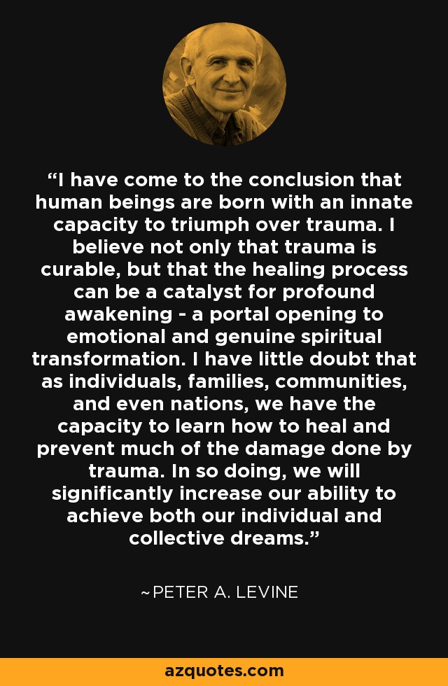 I have come to the conclusion that human beings are born with an innate capacity to triumph over trauma. I believe not only that trauma is curable, but that the healing process can be a catalyst for profound awakening - a portal opening to emotional and genuine spiritual transformation. I have little doubt that as individuals, families, communities, and even nations, we have the capacity to learn how to heal and prevent much of the damage done by trauma. In so doing, we will significantly increase our ability to achieve both our individual and collective dreams. - Peter A. Levine