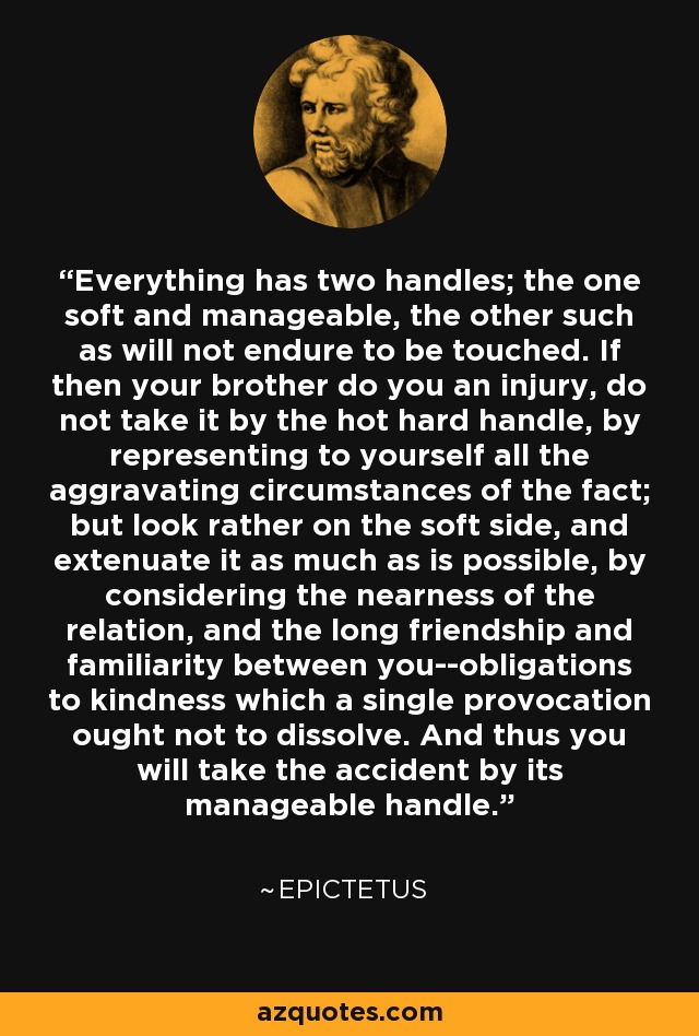 Everything has two handles; the one soft and manageable, the other such as will not endure to be touched. If then your brother do you an injury, do not take it by the hot hard handle, by representing to yourself all the aggravating circumstances of the fact; but look rather on the soft side, and extenuate it as much as is possible, by considering the nearness of the relation, and the long friendship and familiarity between you--obligations to kindness which a single provocation ought not to dissolve. And thus you will take the accident by its manageable handle. - Epictetus