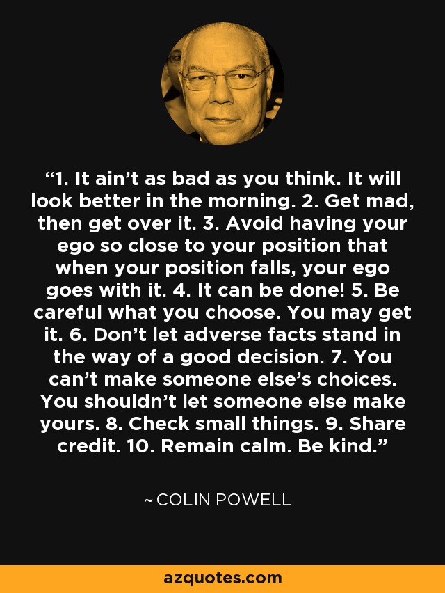 1. It ain't as bad as you think. It will look better in the morning. 2. Get mad, then get over it. 3. Avoid having your ego so close to your position that when your position falls, your ego goes with it. 4. It can be done! 5. Be careful what you choose. You may get it. 6. Don't let adverse facts stand in the way of a good decision. 7. You can't make someone else's choices. You shouldn't let someone else make yours. 8. Check small things. 9. Share credit. 10. Remain calm. Be kind. - Colin Powell