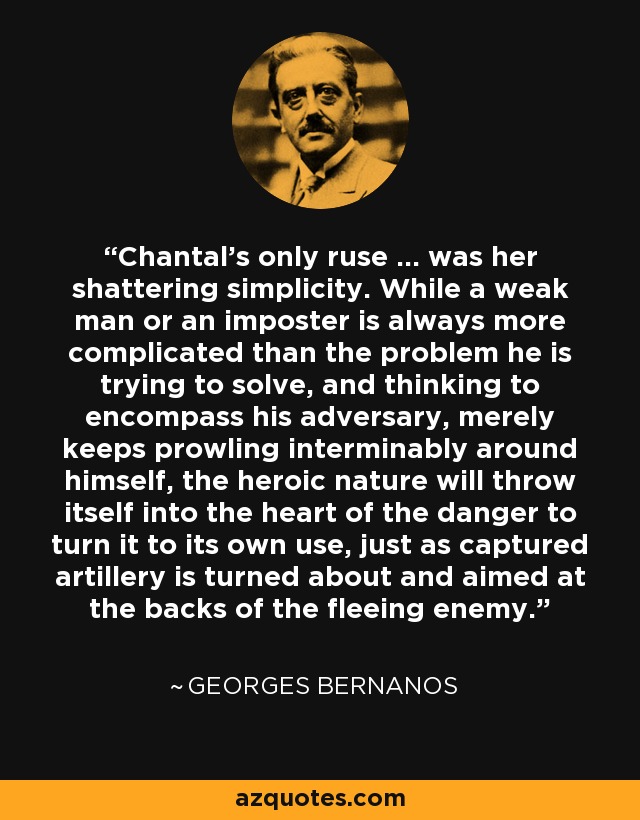 Chantal's only ruse ... was her shattering simplicity. While a weak man or an imposter is always more complicated than the problem he is trying to solve, and thinking to encompass his adversary, merely keeps prowling interminably around himself, the heroic nature will throw itself into the heart of the danger to turn it to its own use, just as captured artillery is turned about and aimed at the backs of the fleeing enemy. - Georges Bernanos
