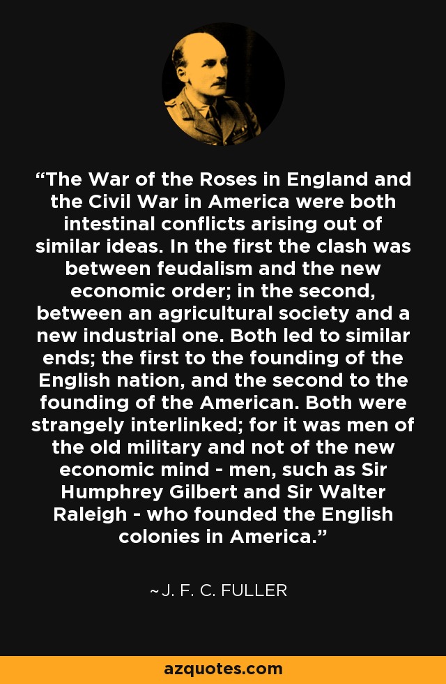 The War of the Roses in England and the Civil War in America were both intestinal conflicts arising out of similar ideas. In the first the clash was between feudalism and the new economic order; in the second, between an agricultural society and a new industrial one. Both led to similar ends; the first to the founding of the English nation, and the second to the founding of the American. Both were strangely interlinked; for it was men of the old military and not of the new economic mind - men, such as Sir Humphrey Gilbert and Sir Walter Raleigh - who founded the English colonies in America. - J. F. C. Fuller