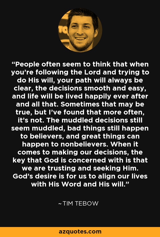 People often seem to think that when you're following the Lord and trying to do His will, your path will always be clear, the decisions smooth and easy, and life will be lived happily ever after and all that. Sometimes that may be true, but I've found that more often, it's not. The muddled decisions still seem muddled, bad things still happen to believers, and great things can happen to nonbelievers. When it comes to making our decisions, the key that God is concerned with is that we are trusting and seeking Him. God's desire is for us to align our lives with His Word and His will. - Tim Tebow