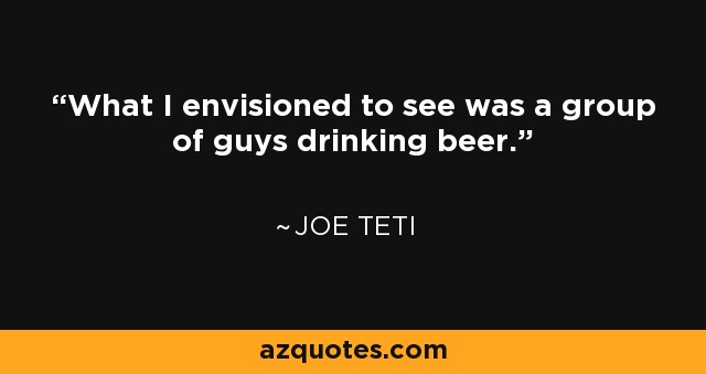 What I envisioned to see was a group of guys drinking beer. - Joe Teti