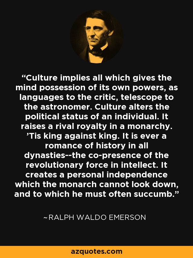 Culture implies all which gives the mind possession of its own powers, as languages to the critic, telescope to the astronomer. Culture alters the political status of an individual. It raises a rival royalty in a monarchy. 'Tis king against king. It is ever a romance of history in all dynasties--the co-presence of the revolutionary force in intellect. It creates a personal independence which the monarch cannot look down, and to which he must often succumb. - Ralph Waldo Emerson