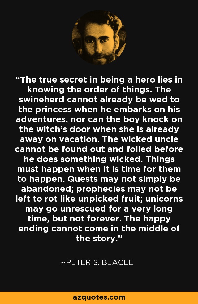 The true secret in being a hero lies in knowing the order of things. The swineherd cannot already be wed to the princess when he embarks on his adventures, nor can the boy knock on the witch's door when she is already away on vacation. The wicked uncle cannot be found out and foiled before he does something wicked. Things must happen when it is time for them to happen. Quests may not simply be abandoned; prophecies may not be left to rot like unpicked fruit; unicorns may go unrescued for a very long time, but not forever. The happy ending cannot come in the middle of the story. - Peter S. Beagle