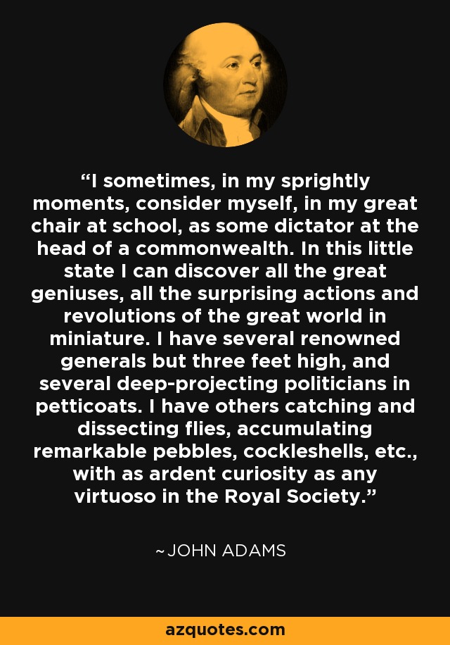 I sometimes, in my sprightly moments, consider myself, in my great chair at school, as some dictator at the head of a commonwealth. In this little state I can discover all the great geniuses, all the surprising actions and revolutions of the great world in miniature. I have several renowned generals but three feet high, and several deep-projecting politicians in petticoats. I have others catching and dissecting flies, accumulating remarkable pebbles, cockleshells, etc., with as ardent curiosity as any virtuoso in the Royal Society. - John Adams