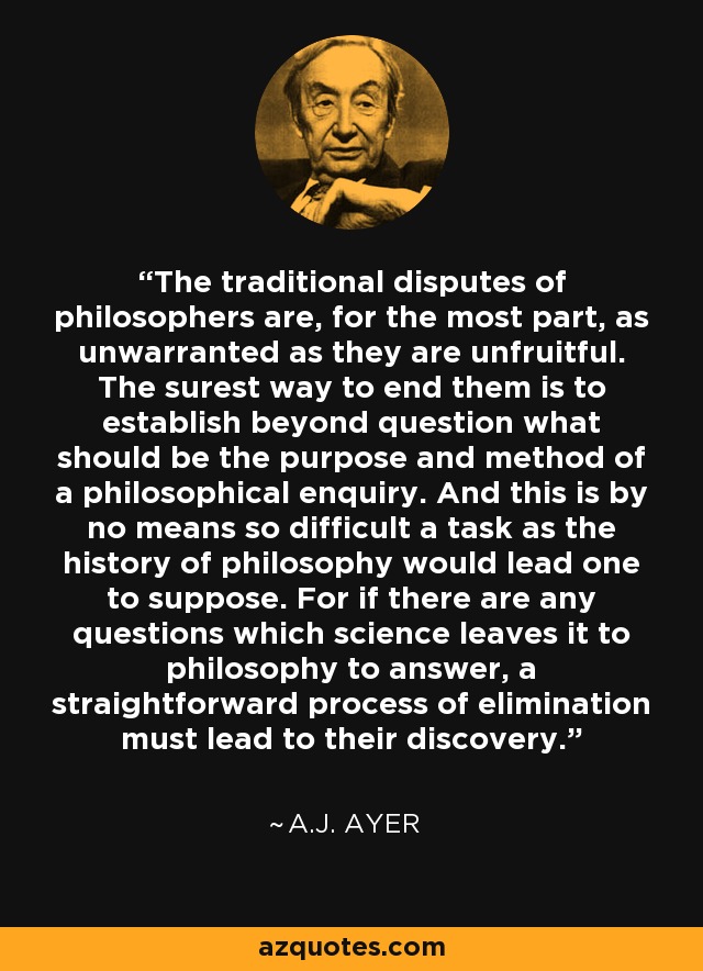 The traditional disputes of philosophers are, for the most part, as unwarranted as they are unfruitful. The surest way to end them is to establish beyond question what should be the purpose and method of a philosophical enquiry. And this is by no means so difficult a task as the history of philosophy would lead one to suppose. For if there are any questions which science leaves it to philosophy to answer, a straightforward process of elimination must lead to their discovery. - A.J. Ayer