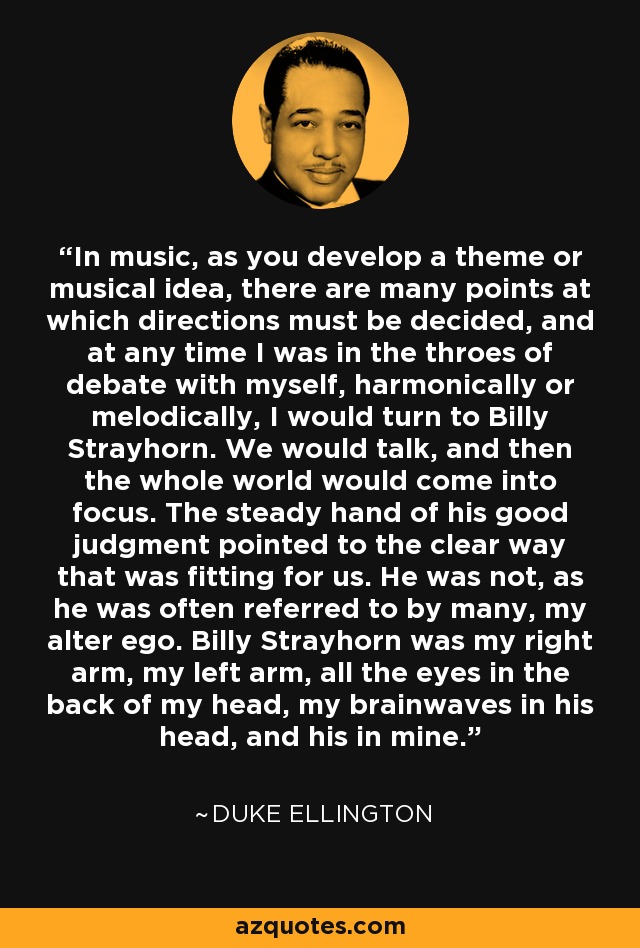 In music, as you develop a theme or musical idea, there are many points at which directions must be decided, and at any time I was in the throes of debate with myself, harmonically or melodically, I would turn to Billy Strayhorn. We would talk, and then the whole world would come into focus. The steady hand of his good judgment pointed to the clear way that was fitting for us. He was not, as he was often referred to by many, my alter ego. Billy Strayhorn was my right arm, my left arm, all the eyes in the back of my head, my brainwaves in his head, and his in mine. - Duke Ellington