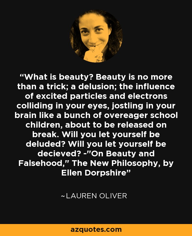 What is beauty? Beauty is no more than a trick; a delusion; the influence of excited particles and electrons colliding in your eyes, jostling in your brain like a bunch of overeager school children, about to be released on break. Will you let yourself be deluded? Will you let yourself be decieved? -