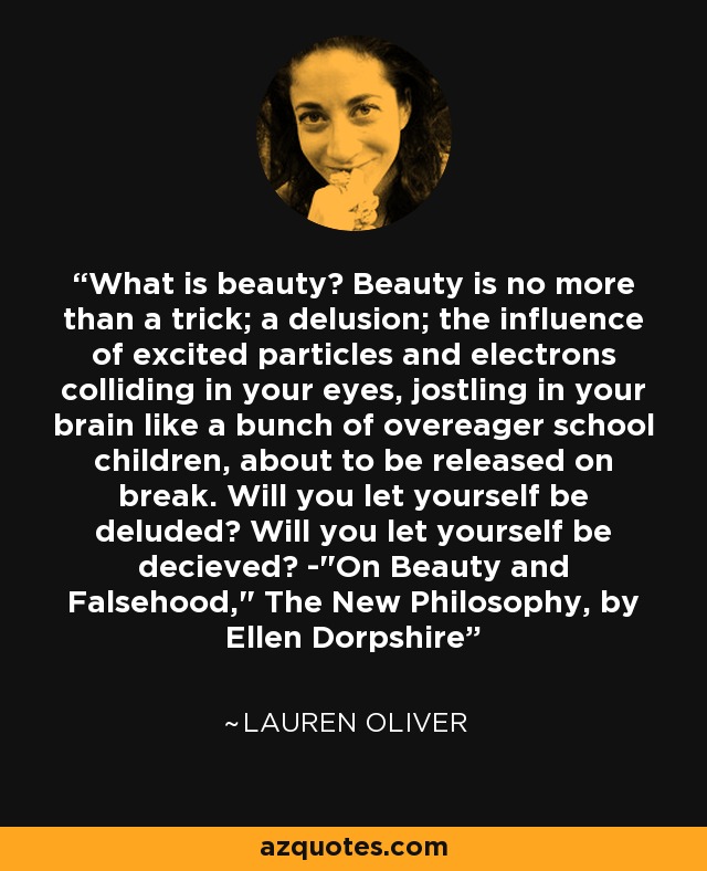 What is beauty? Beauty is no more than a trick; a delusion; the influence of excited particles and electrons colliding in your eyes, jostling in your brain like a bunch of overeager school children, about to be released on break. Will you let yourself be deluded? Will you let yourself be decieved? -