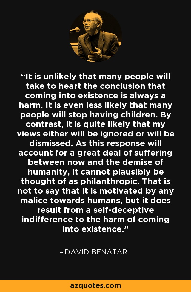It is unlikely that many people will take to heart the conclusion that coming into existence is always a harm. It is even less likely that many people will stop having children. By contrast, it is quite likely that my views either will be ignored or will be dismissed. As this response will account for a great deal of suffering between now and the demise of humanity, it cannot plausibly be thought of as philanthropic. That is not to say that it is motivated by any malice towards humans, but it does result from a self-deceptive indifference to the harm of coming into existence. - David Benatar