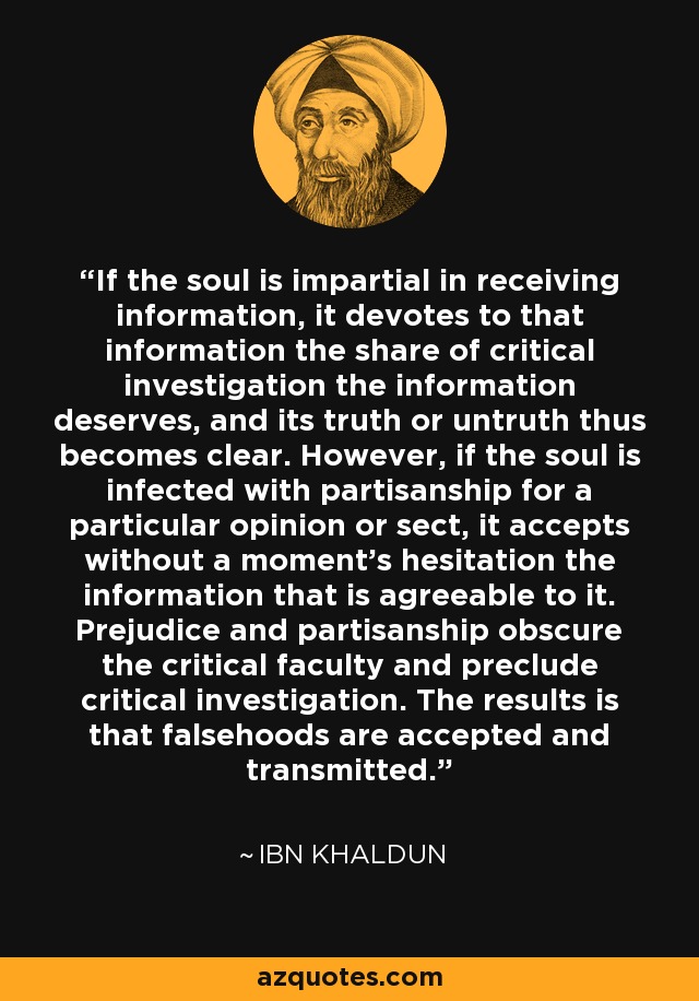 If the soul is impartial in receiving information, it devotes to that information the share of critical investigation the information deserves, and its truth or untruth thus becomes clear. However, if the soul is infected with partisanship for a particular opinion or sect, it accepts without a moment's hesitation the information that is agreeable to it. Prejudice and partisanship obscure the critical faculty and preclude critical investigation. The results is that falsehoods are accepted and transmitted. - Ibn Khaldun