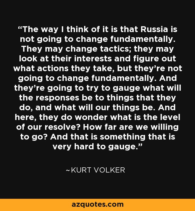 The way I think of it is that Russia is not going to change fundamentally. They may change tactics; they may look at their interests and figure out what actions they take, but they're not going to change fundamentally. And they're going to try to gauge what will the responses be to things that they do, and what will our things be. And here, they do wonder what is the level of our resolve? How far are we willing to go? And that is something that is very hard to gauge. - Kurt Volker