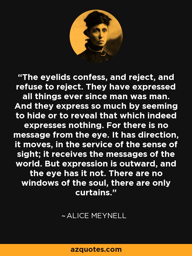 The eyelids confess, and reject, and refuse to reject. They have expressed all things ever since man was man. And they express so much by seeming to hide or to reveal that which indeed expresses nothing. For there is no message from the eye. It has direction, it moves, in the service of the sense of sight; it receives the messages of the world. But expression is outward, and the eye has it not. There are no windows of the soul, there are only curtains. - Alice Meynell