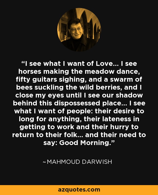 I see what I want of Love... I see horses making the meadow dance, fifty guitars sighing, and a swarm of bees suckling the wild berries, and I close my eyes until I see our shadow behind this dispossessed place... I see what I want of people: their desire to long for anything, their lateness in getting to work and their hurry to return to their folk... and their need to say: Good Morning. - Mahmoud Darwish