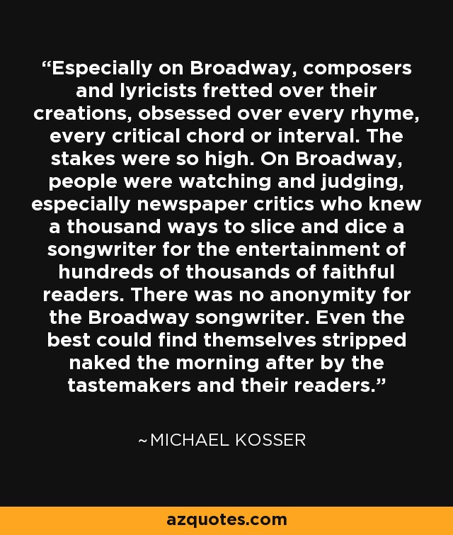 Especially on Broadway, composers and lyricists fretted over their creations, obsessed over every rhyme, every critical chord or interval. The stakes were so high. On Broadway, people were watching and judging, especially newspaper critics who knew a thousand ways to slice and dice a songwriter for the entertainment of hundreds of thousands of faithful readers. There was no anonymity for the Broadway songwriter. Even the best could find themselves stripped naked the morning after by the tastemakers and their readers. - Michael Kosser