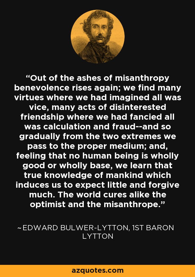 Out of the ashes of misanthropy benevolence rises again; we find many virtues where we had imagined all was vice, many acts of disinterested friendship where we had fancied all was calculation and fraud--and so gradually from the two extremes we pass to the proper medium; and, feeling that no human being is wholly good or wholly base, we learn that true knowledge of mankind which induces us to expect little and forgive much. The world cures alike the optimist and the misanthrope. - Edward Bulwer-Lytton, 1st Baron Lytton