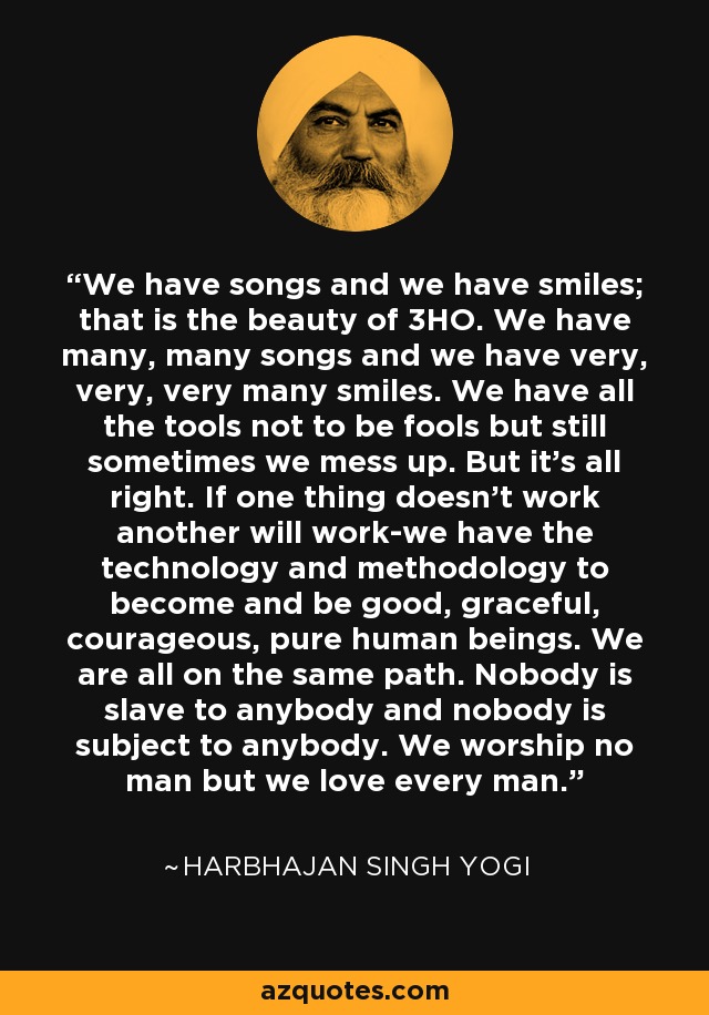 We have songs and we have smiles; that is the beauty of 3HO. We have many, many songs and we have very, very, very many smiles. We have all the tools not to be fools but still sometimes we mess up. But it's all right. If one thing doesn't work another will work-we have the technology and methodology to become and be good, graceful, courageous, pure human beings. We are all on the same path. Nobody is slave to anybody and nobody is subject to anybody. We worship no man but we love every man. - Harbhajan Singh Yogi