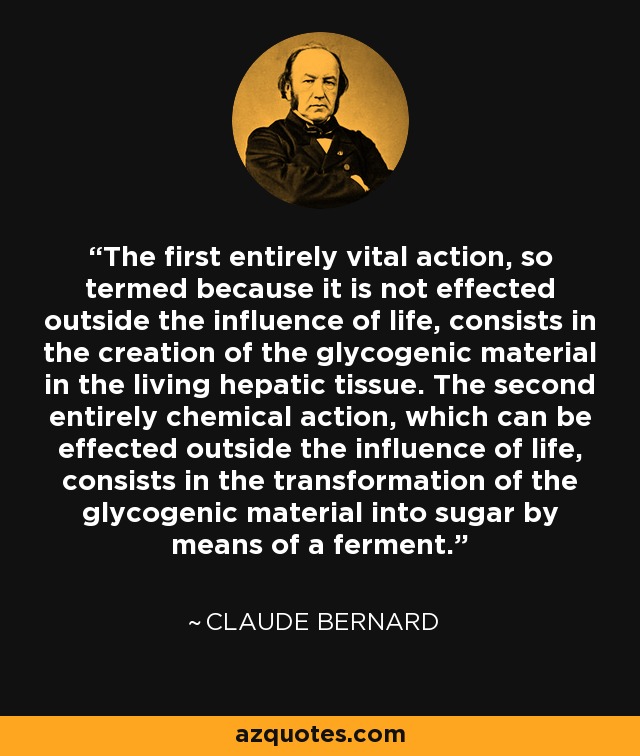 The first entirely vital action, so termed because it is not effected outside the influence of life, consists in the creation of the glycogenic material in the living hepatic tissue. The second entirely chemical action, which can be effected outside the influence of life, consists in the transformation of the glycogenic material into sugar by means of a ferment. - Claude Bernard