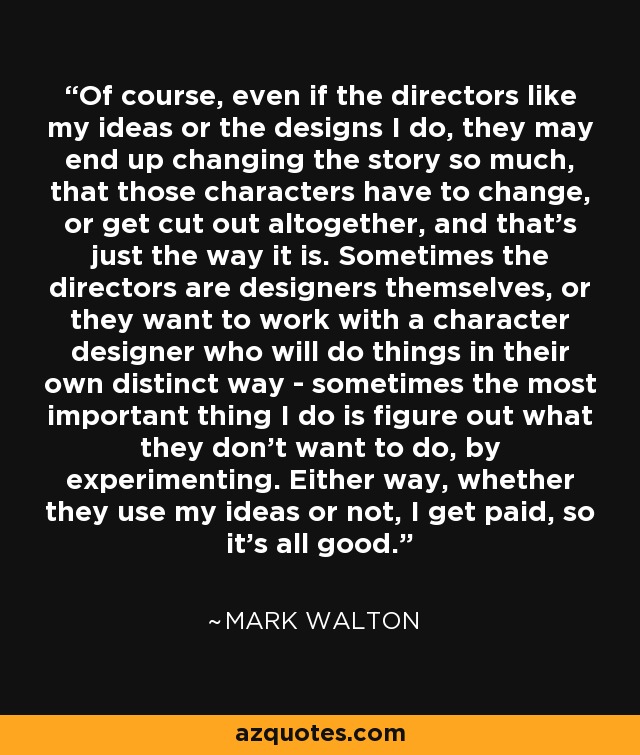 Of course, even if the directors like my ideas or the designs I do, they may end up changing the story so much, that those characters have to change, or get cut out altogether, and that's just the way it is. Sometimes the directors are designers themselves, or they want to work with a character designer who will do things in their own distinct way - sometimes the most important thing I do is figure out what they don't want to do, by experimenting. Either way, whether they use my ideas or not, I get paid, so it's all good. - Mark Walton