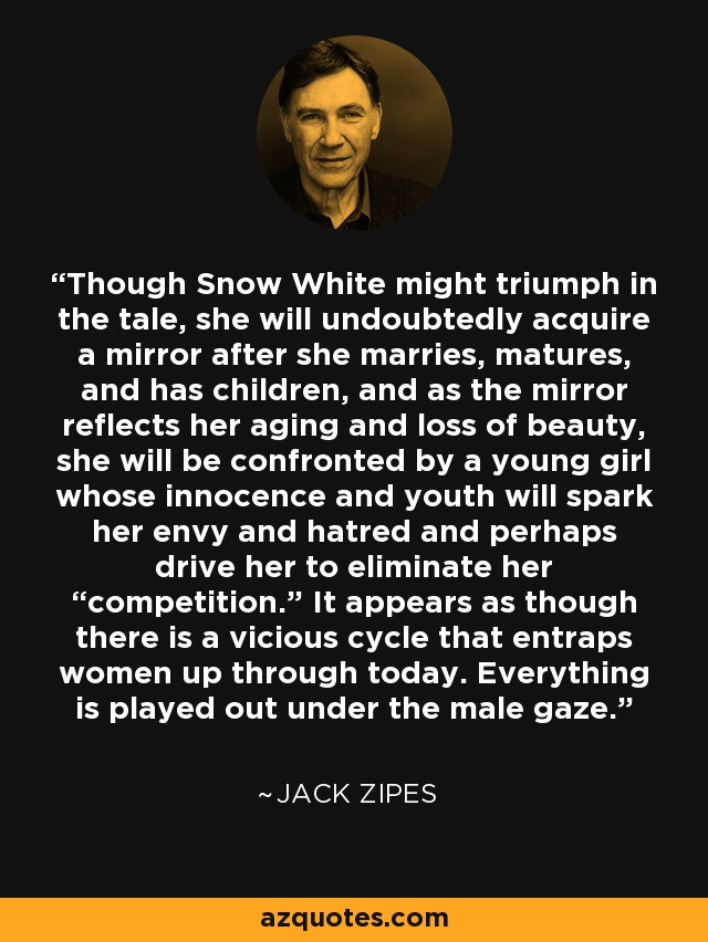 Though Snow White might triumph in the tale, she will undoubtedly acquire a mirror after she marries, matures, and has children, and as the mirror reflects her aging and loss of beauty, she will be confronted by a young girl whose innocence and youth will spark her envy and hatred and perhaps drive her to eliminate her “competition.” It appears as though there is a vicious cycle that entraps women up through today. Everything is played out under the male gaze. - Jack Zipes