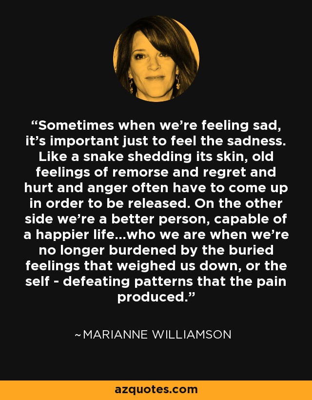 Sometimes when we're feeling sad, it's important just to feel the sadness. Like a snake shedding its skin, old feelings of remorse and regret and hurt and anger often have to come up in order to be released. On the other side we're a better person, capable of a happier life...who we are when we're no longer burdened by the buried feelings that weighed us down, or the self - defeating patterns that the pain produced. - Marianne Williamson