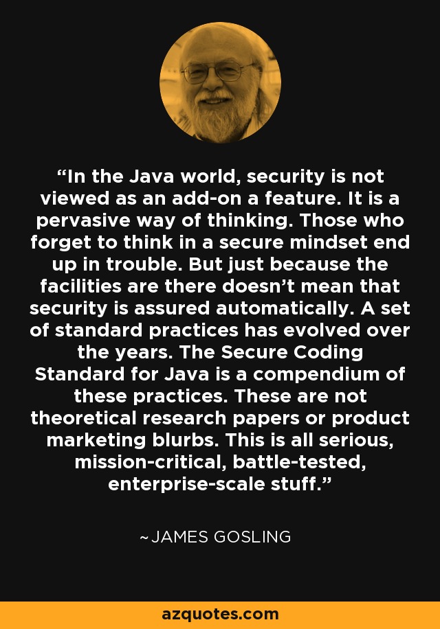 In the Java world, security is not viewed as an add-on a feature. It is a pervasive way of thinking. Those who forget to think in a secure mindset end up in trouble. But just because the facilities are there doesn't mean that security is assured automatically. A set of standard practices has evolved over the years. The Secure Coding Standard for Java is a compendium of these practices. These are not theoretical research papers or product marketing blurbs. This is all serious, mission-critical, battle-tested, enterprise-scale stuff. - James Gosling