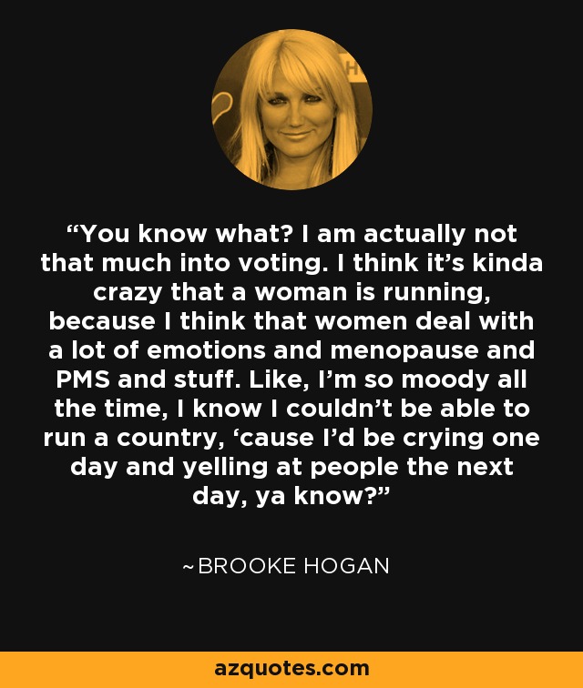 You know what? I am actually not that much into voting. I think it’s kinda crazy that a woman is running, because I think that women deal with a lot of emotions and menopause and PMS and stuff. Like, I’m so moody all the time, I know I couldn’t be able to run a country, ‘cause I’d be crying one day and yelling at people the next day, ya know? - Brooke Hogan