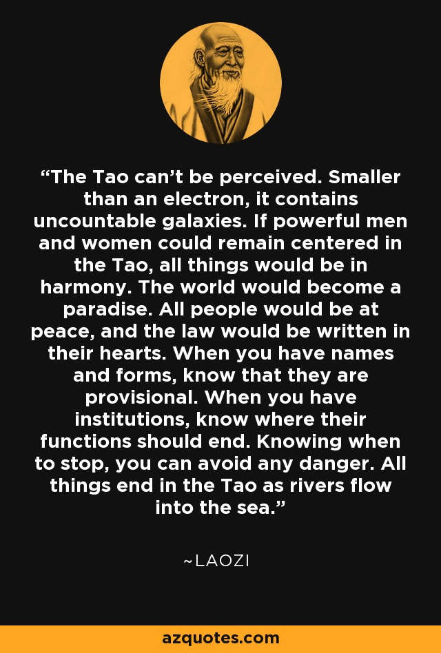 The Tao can't be perceived. Smaller than an electron, it contains uncountable galaxies. If powerful men and women could remain centered in the Tao, all things would be in harmony. The world would become a paradise. All people would be at peace, and the law would be written in their hearts. When you have names and forms, know that they are provisional. When you have institutions, know where their functions should end. Knowing when to stop, you can avoid any danger. All things end in the Tao as rivers flow into the sea. - Laozi