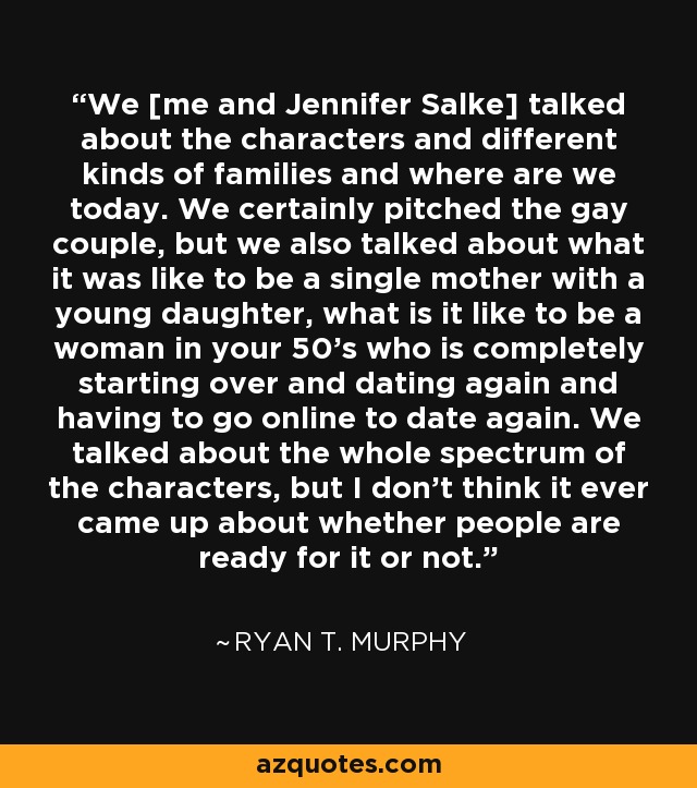 We [me and Jennifer Salke] talked about the characters and different kinds of families and where are we today. We certainly pitched the gay couple, but we also talked about what it was like to be a single mother with a young daughter, what is it like to be a woman in your 50's who is completely starting over and dating again and having to go online to date again. We talked about the whole spectrum of the characters, but I don't think it ever came up about whether people are ready for it or not. - Ryan T. Murphy