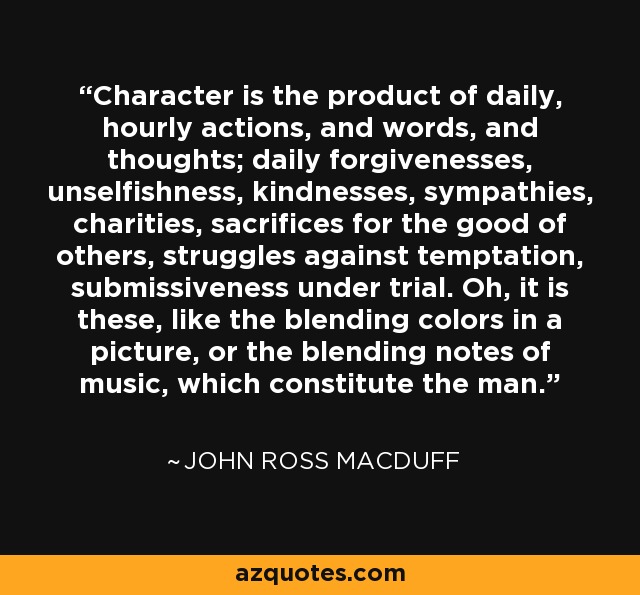 Character is the product of daily, hourly actions, and words, and thoughts; daily forgivenesses, unselfishness, kindnesses, sympathies, charities, sacrifices for the good of others, struggles against temptation, submissiveness under trial. Oh, it is these, like the blending colors in a picture, or the blending notes of music, which constitute the man. - John Ross Macduff